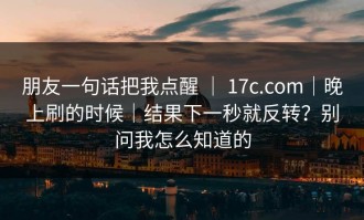 朋友一句话把我点醒 ｜ 17c.com｜晚上刷的时候｜结果下一秒就反转？别问我怎么知道的