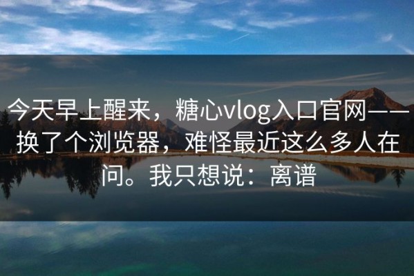 今天早上醒来，糖心vlog入口官网——换了个浏览器，难怪最近这么多人在问。我只想说：离谱