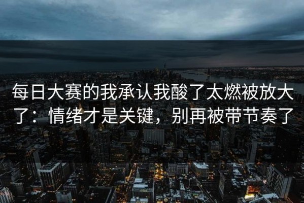 每日大赛的我承认我酸了太燃被放大了：情绪才是关键，别再被带节奏了