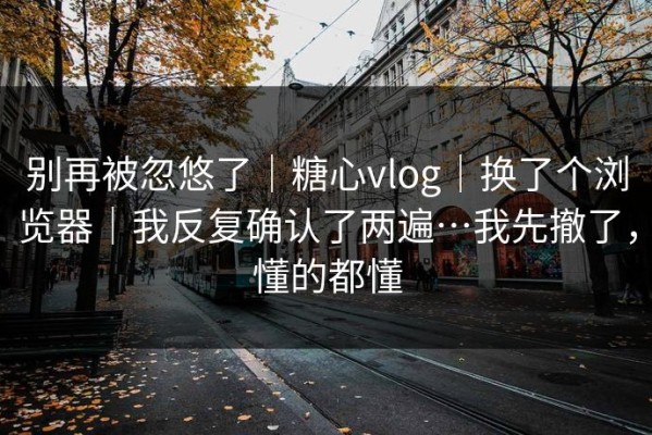 别再被忽悠了｜糖心vlog｜换了个浏览器｜我反复确认了两遍…我先撤了，懂的都懂