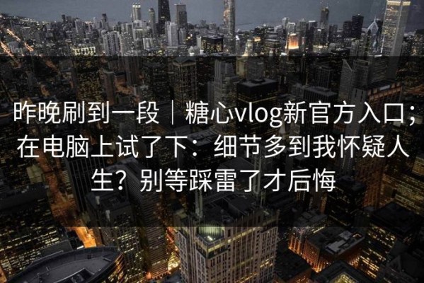 昨晚刷到一段｜糖心vlog新官方入口；在电脑上试了下：细节多到我怀疑人生？别等踩雷了才后悔