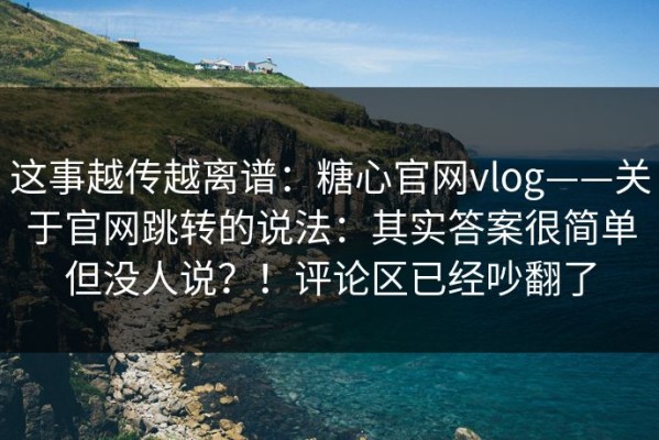 这事越传越离谱：糖心官网vlog——关于官网跳转的说法：其实答案很简单但没人说？！评论区已经吵翻了