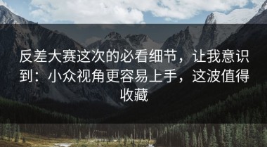反差大赛这次的必看细节，让我意识到：小众视角更容易上手，这波值得收藏