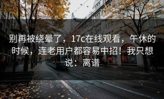 别再被绕晕了，17c在线观看，午休的时候，连老用户都容易中招！我只想说：离谱