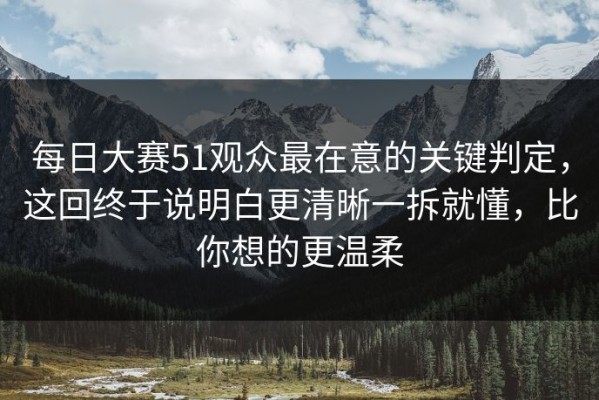 每日大赛51观众最在意的关键判定，这回终于说明白更清晰一拆就懂，比你想的更温柔