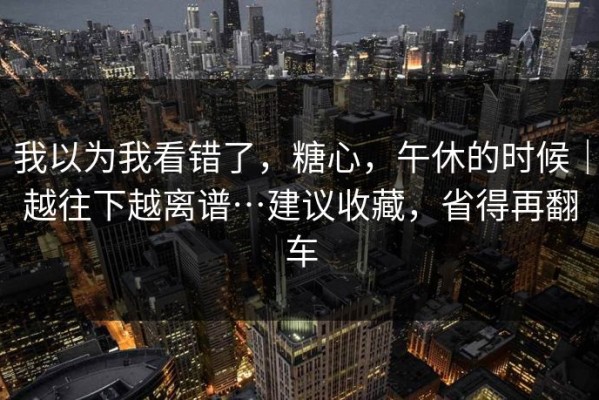 我以为我看错了，糖心，午休的时候｜越往下越离谱…建议收藏，省得再翻车