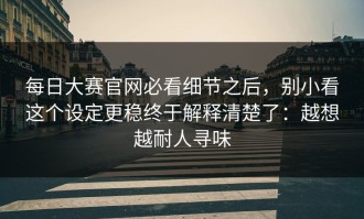 每日大赛官网必看细节之后，别小看这个设定更稳终于解释清楚了：越想越耐人寻味