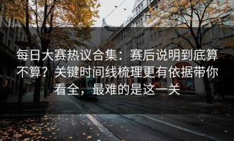 每日大赛热议合集：赛后说明到底算不算？关键时间线梳理更有依据带你看全，最难的是这一关