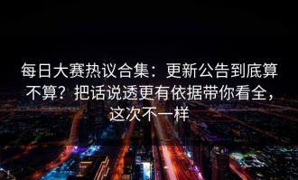 每日大赛热议合集：更新公告到底算不算？把话说透更有依据带你看全，这次不一样