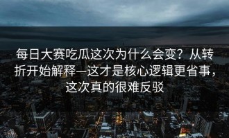 每日大赛吃瓜这次为什么会变？从转折开始解释—这才是核心逻辑更省事，这次真的很难反驳
