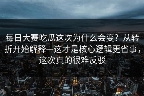每日大赛吃瓜这次为什么会变？从转折开始解释—这才是核心逻辑更省事，这次真的很难反驳