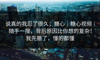 说真的我忍了很久；糖心｜糖心视频｜随手一搜，背后原因比你想的复杂！我先撤了，懂的都懂