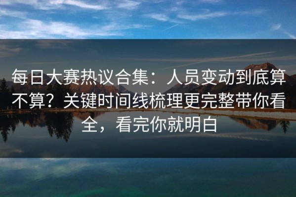 每日大赛热议合集：人员变动到底算不算？关键时间线梳理更完整带你看全，看完你就明白