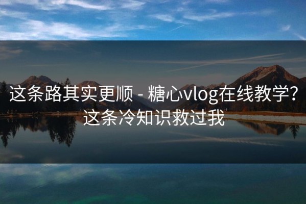 这条路其实更顺 - 糖心vlog在线教学？这条冷知识救过我