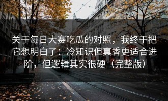 关于每日大赛吃瓜的对照，我终于把它想明白了：冷知识但真香更适合进阶，但逻辑其实很硬（完整版）