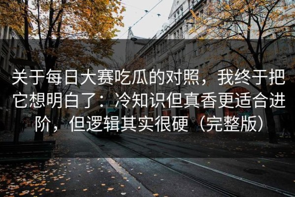 关于每日大赛吃瓜的对照，我终于把它想明白了：冷知识但真香更适合进阶，但逻辑其实很硬（完整版）