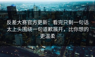 反差大赛官方更新：看完只剩一句话太上头围绕一句道歉展开，比你想的更温柔