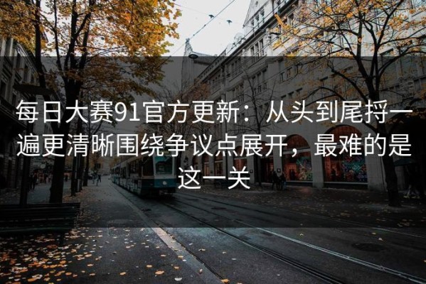 每日大赛91官方更新：从头到尾捋一遍更清晰围绕争议点展开，最难的是这一关