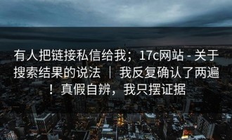 有人把链接私信给我；17c网站 - 关于搜索结果的说法 ｜ 我反复确认了两遍！真假自辨，我只摆证据