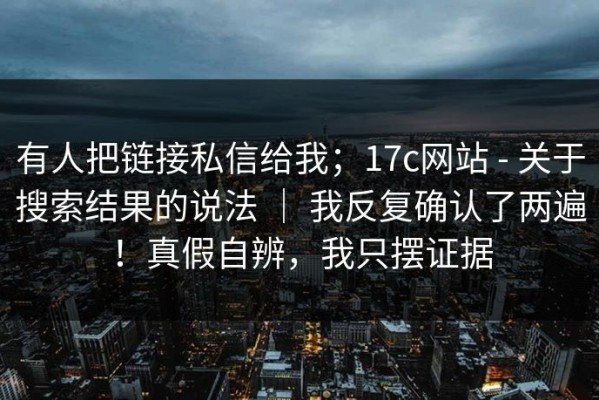 有人把链接私信给我；17c网站 - 关于搜索结果的说法 ｜ 我反复确认了两遍！真假自辨，我只摆证据