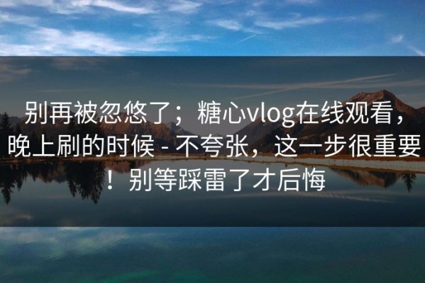 别再被忽悠了；糖心vlog在线观看，晚上刷的时候 - 不夸张，这一步很重要！别等踩雷了才后悔