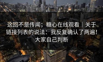 这回不是传闻；糖心在线观看｜关于链接列表的说法：我反复确认了两遍！大家自己判断