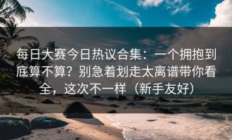 每日大赛今日热议合集：一个拥抱到底算不算？别急着划走太离谱带你看全，这次不一样（新手友好）