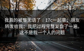 我真的被整无语了｜17c一起草；朋友转发给我：我把过程完整复盘了一遍。这不是我一个人的问题