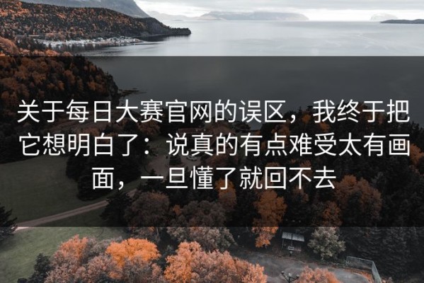 关于每日大赛官网的误区，我终于把它想明白了：说真的有点难受太有画面，一旦懂了就回不去