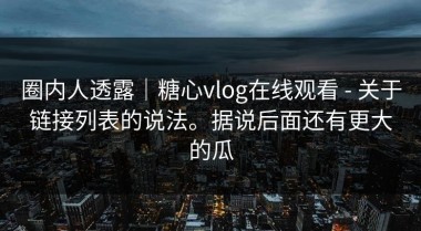 圈内人透露｜糖心vlog在线观看 - 关于链接列表的说法。据说后面还有更大的瓜