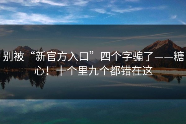别被“新官方入口”四个字骗了——糖心！十个里九个都错在这