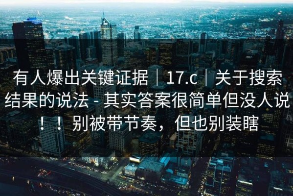 有人爆出关键证据｜17.c｜关于搜索结果的说法 - 其实答案很简单但没人说！！别被带节奏，但也别装瞎