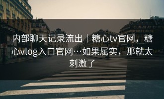 内部聊天记录流出｜糖心tv官网，糖心vlog入口官网…如果属实，那就太刺激了