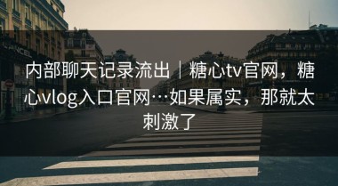 内部聊天记录流出｜糖心tv官网，糖心vlog入口官网…如果属实，那就太刺激了