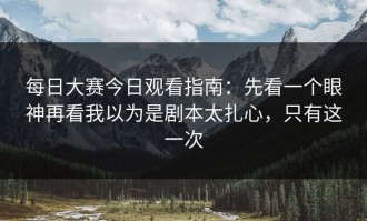 每日大赛今日观看指南：先看一个眼神再看我以为是剧本太扎心，只有这一次