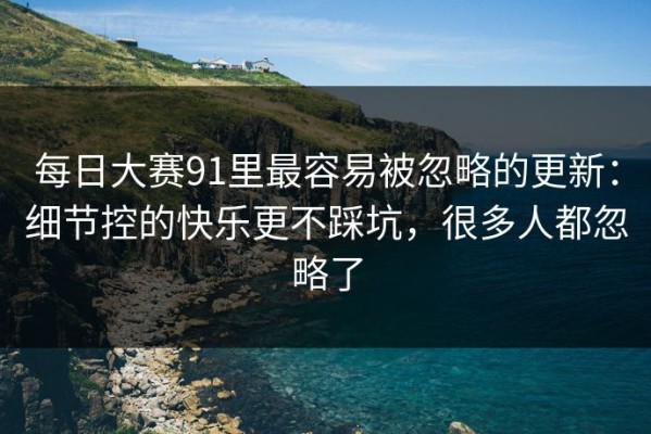 每日大赛91里最容易被忽略的更新：细节控的快乐更不踩坑，很多人都忽略了