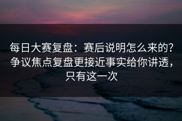 每日大赛复盘：赛后说明怎么来的？争议焦点复盘更接近事实给你讲透，只有这一次
