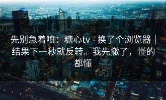 先别急着喷：糖心tv - 换了个浏览器｜结果下一秒就反转。我先撤了，懂的都懂
