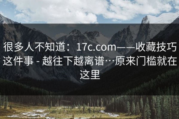 很多人不知道：17c.com——收藏技巧这件事 - 越往下越离谱…原来门槛就在这里