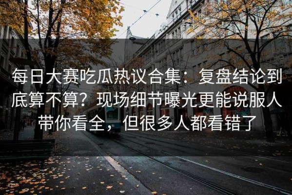 每日大赛吃瓜热议合集：复盘结论到底算不算？现场细节曝光更能说服人带你看全，但很多人都看错了