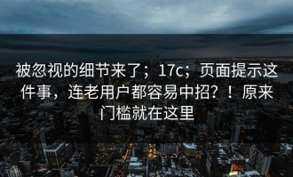 被忽视的细节来了；17c；页面提示这件事，连老用户都容易中招？！原来门槛就在这里