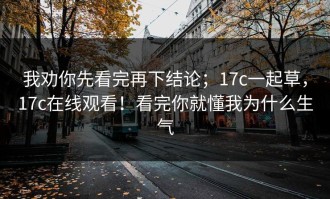 我劝你先看完再下结论；17c一起草，17c在线观看！看完你就懂我为什么生气
