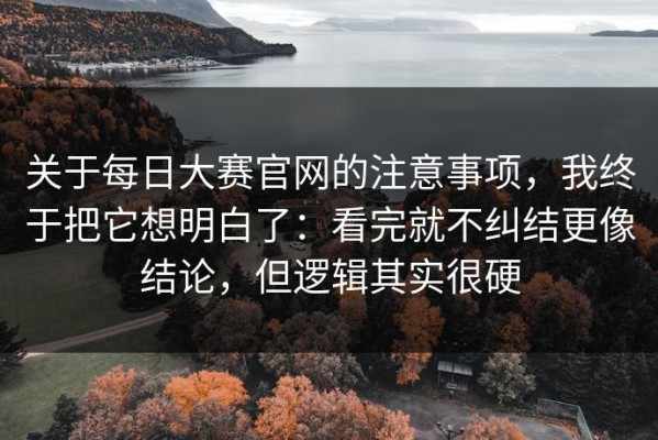 关于每日大赛官网的注意事项，我终于把它想明白了：看完就不纠结更像结论，但逻辑其实很硬