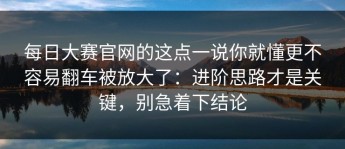 每日大赛官网的这点一说你就懂更不容易翻车被放大了：进阶思路才是关键，别急着下结论