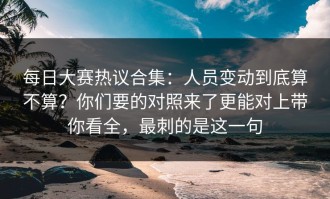 每日大赛热议合集：人员变动到底算不算？你们要的对照来了更能对上带你看全，最刺的是这一句