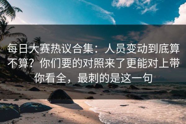 每日大赛热议合集：人员变动到底算不算？你们要的对照来了更能对上带你看全，最刺的是这一句
