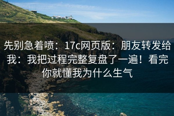 先别急着喷：17c网页版：朋友转发给我：我把过程完整复盘了一遍！看完你就懂我为什么生气