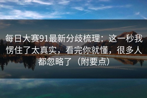 每日大赛91最新分歧梳理：这一秒我愣住了太真实，看完你就懂，很多人都忽略了（附要点）