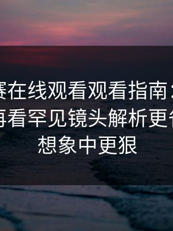 每日大赛在线观看观看指南：先看必看细节再看罕见镜头解析更省心，比想象中更狠