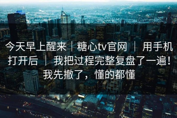 今天早上醒来｜糖心tv官网 ｜ 用手机打开后 ｜ 我把过程完整复盘了一遍！我先撤了，懂的都懂